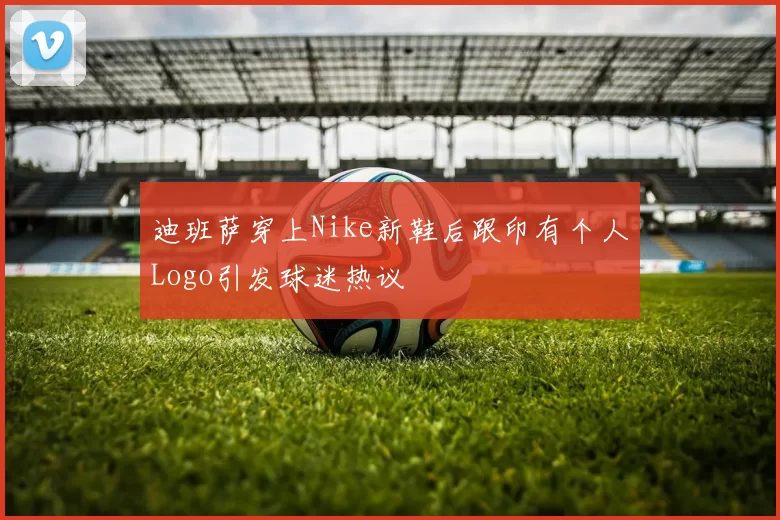 迪班萨穿上Nike新鞋后跟印有个人Logo引发球迷热议