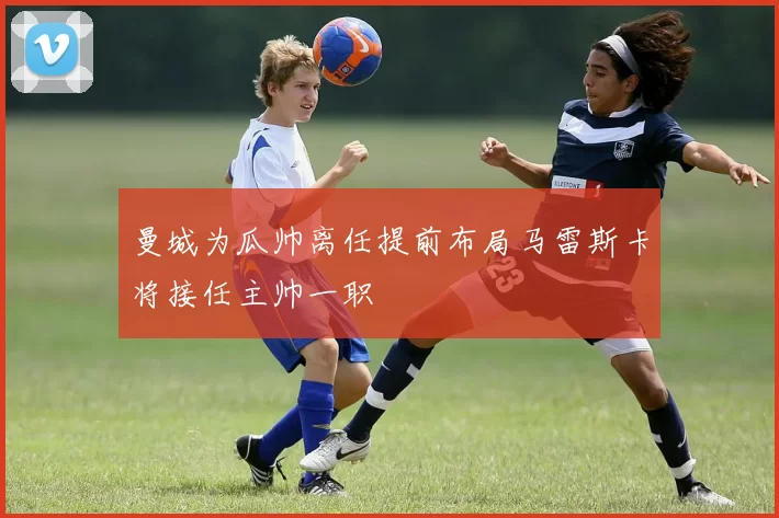 曼城为瓜帅离任提前布局马雷斯卡将接任主帅一职