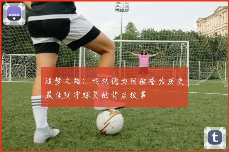 追梦之路：伦纳德为何被誉为历史最佳防守球员的背后故事