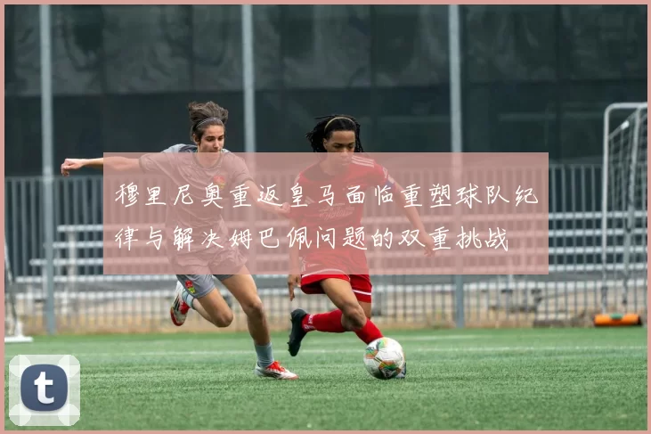 穆里尼奥重返皇马面临重塑球队纪律与解决姆巴佩问题的双重挑战