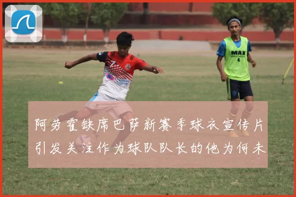 阿劳霍缺席巴萨新赛季球衣宣传片引发关注作为球队队长的他为何未现身