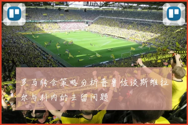 罗马转会策略分析普鲁佐谈斯维拉尔与科内的去留问题