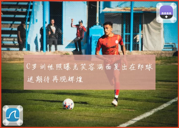 C罗训练照曝光笑容满面复出在即球迷期待再现辉煌