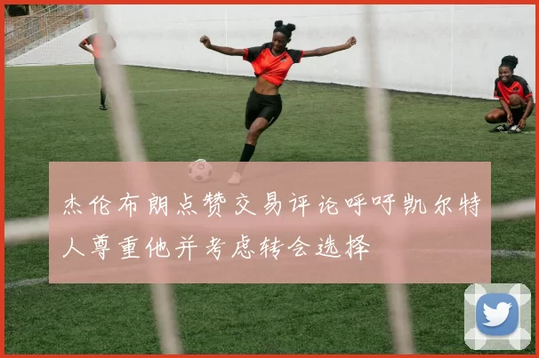 杰伦布朗点赞交易评论呼吁凯尔特人尊重他并考虑转会选择