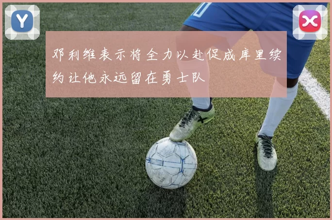 邓利维表示将全力以赴促成库里续约让他永远留在勇士队