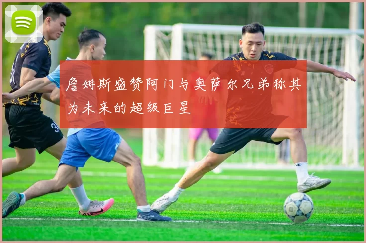 詹姆斯盛赞阿门与奥萨尔兄弟称其为未来的超级巨星