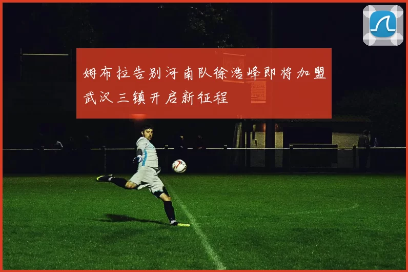 姆布拉告别河南队徐浩峰即将加盟武汉三镇开启新征程