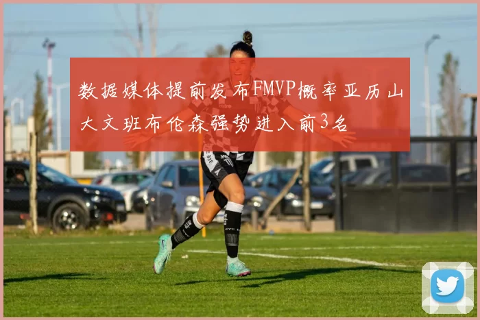 数据媒体提前发布FMVP概率亚历山大文班布伦森强势进入前3名