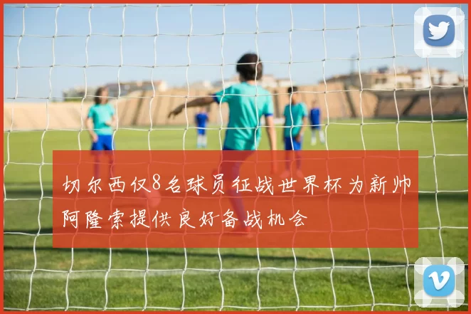 切尔西仅8名球员征战世界杯为新帅阿隆索提供良好备战机会