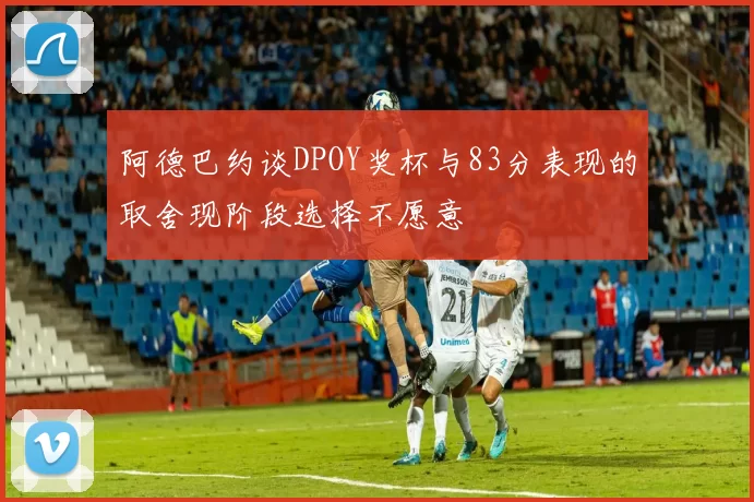 阿德巴约谈DPOY奖杯与83分表现的取舍现阶段选择不愿意