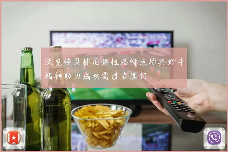 沃克谈贝林厄姆性格特点称其好斗精神助力成功需谨言慎行