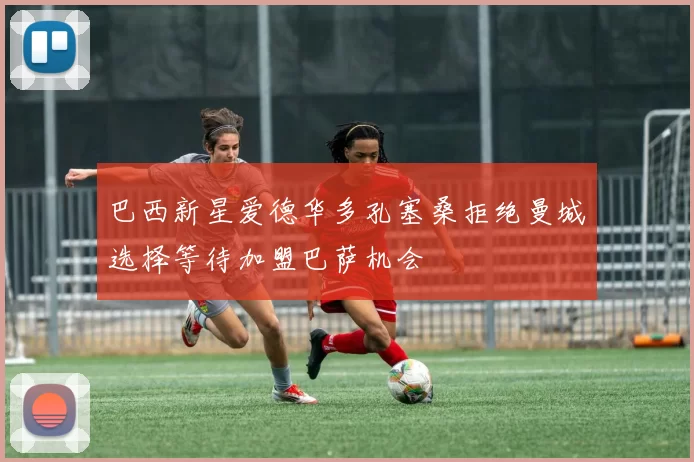 巴西新星爱德华多孔塞桑拒绝曼城选择等待加盟巴萨机会