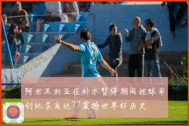 阿尔及利亚在补水暂停期间控球率创纪录高达77震撼世界杯历史