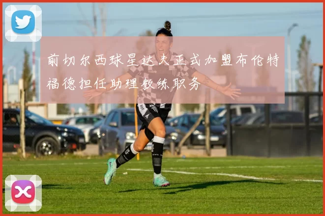 前切尔西球星达夫正式加盟布伦特福德担任助理教练职务