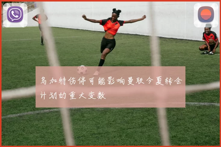乌加特伤停可能影响曼联今夏转会计划的重大变数