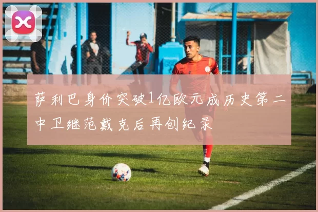 萨利巴身价突破1亿欧元成历史第二中卫继范戴克后再创纪录