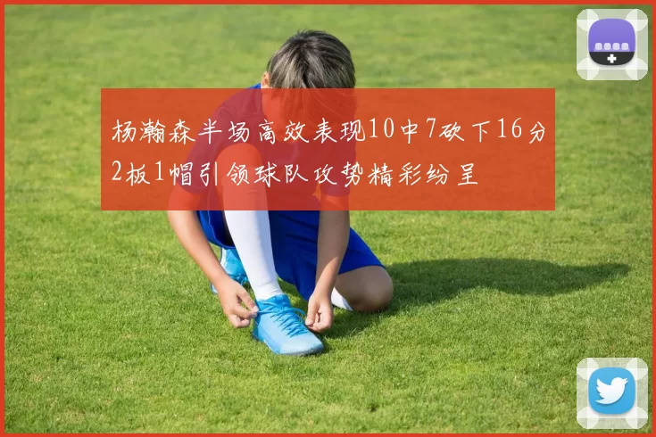 杨瀚森半场高效表现10中7砍下16分2板1帽引领球队攻势精彩纷呈