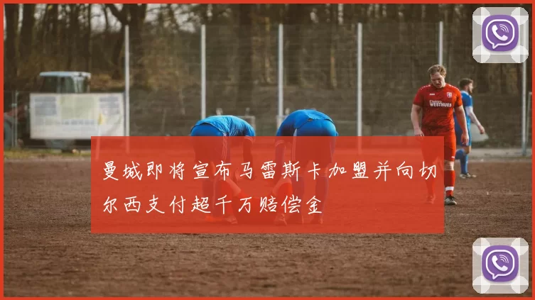 曼城即将宣布马雷斯卡加盟并向切尔西支付超千万赔偿金